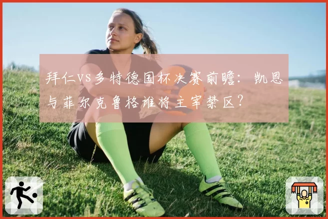 拜仁vs多特德国杯决赛前瞻：凯恩与菲尔克鲁格谁将主宰禁区？