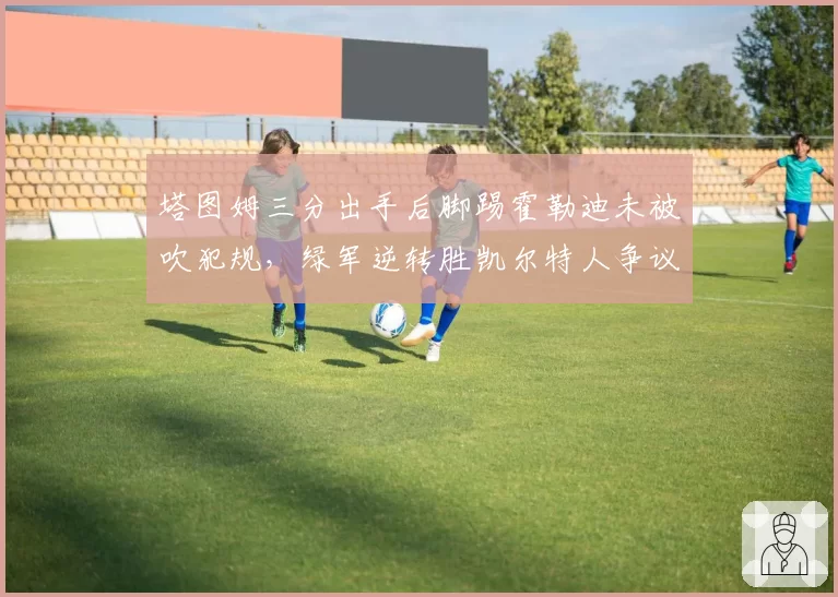 塔图姆三分出手后脚踢霍勒迪未被吹犯规，绿军逆转胜凯尔特人争议再起