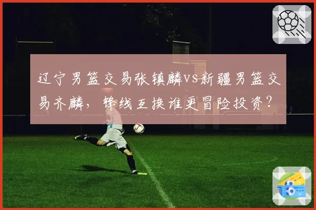 辽宁男篮交易张镇麟vs新疆男篮交易齐麟，锋线互换谁更冒险投资？