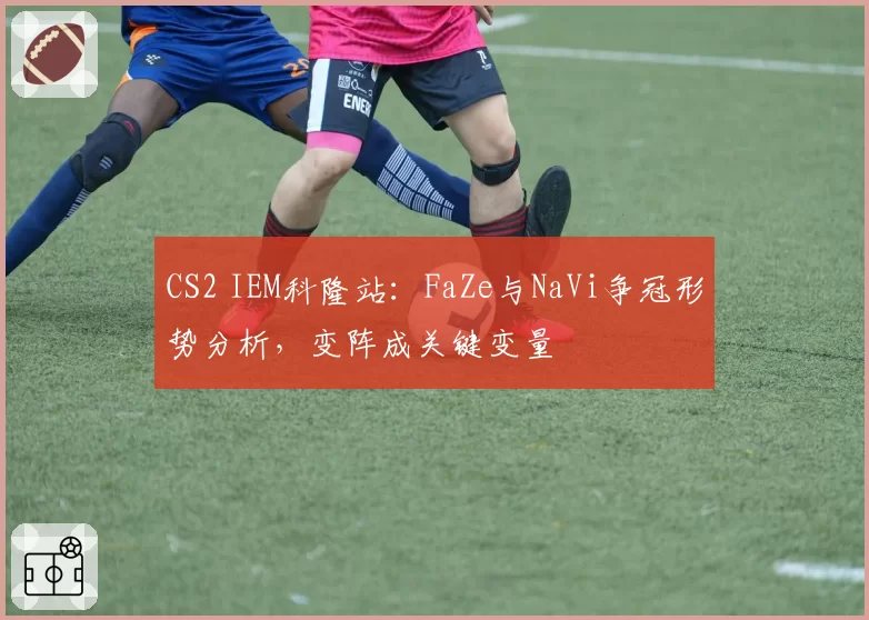 CS2 IEM科隆站：FaZe与NaVi争冠形势分析，变阵成关键变量