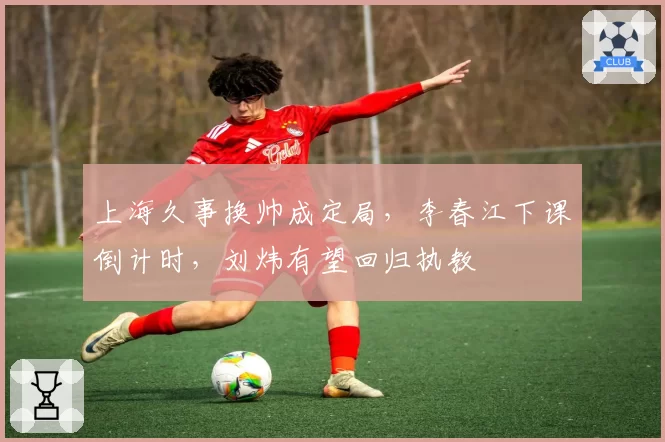 上海久事换帅成定局，李春江下课倒计时，刘炜有望回归执教
