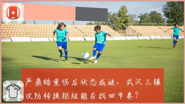 严鼎皓重伤后状态成谜，武汉三镇攻防转换枢纽能否找回节奏？