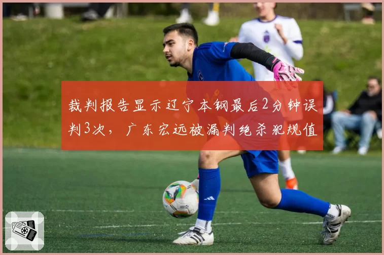 裁判报告显示辽宁本钢最后2分钟误判3次，广东宏远被漏判绝杀犯规值不值得？