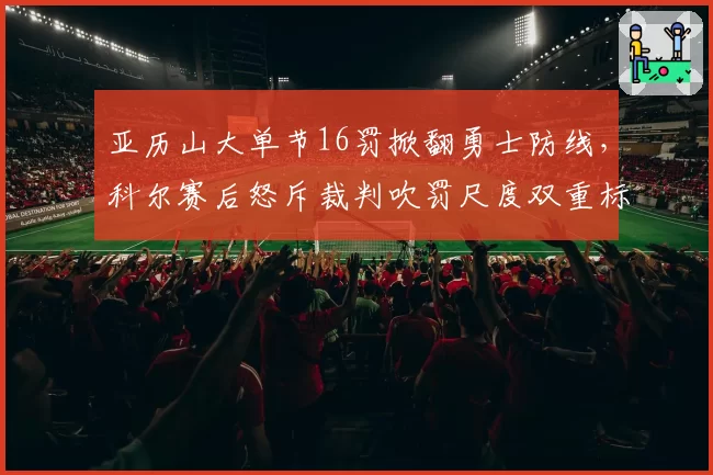 亚历山大单节16罚掀翻勇士防线,科尔赛后怒斥裁判吹罚尺度双重标准?