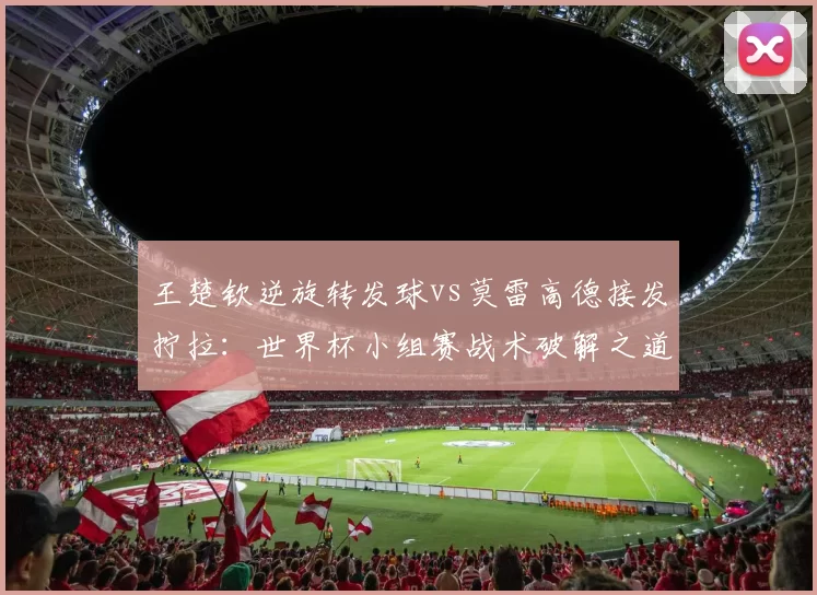 王楚钦逆旋转发球vs莫雷高德接发拧拉：世界杯小组赛战术破解之道
