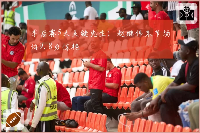 季后赛5大关键先生：赵继伟末节场均9.8分惊艳