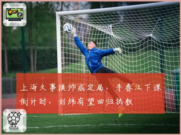 上海久事换帅成定局，李春江下课倒计时，刘炜有望回归执教