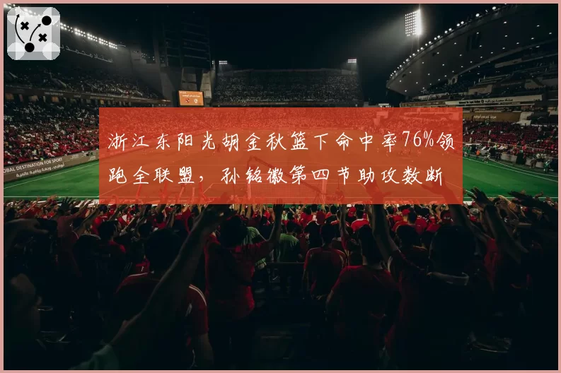 浙江东阳光胡金秋篮下命中率76%领跑全联盟，孙铭徽第四节助攻数断崖下跌暗藏隐患__br_