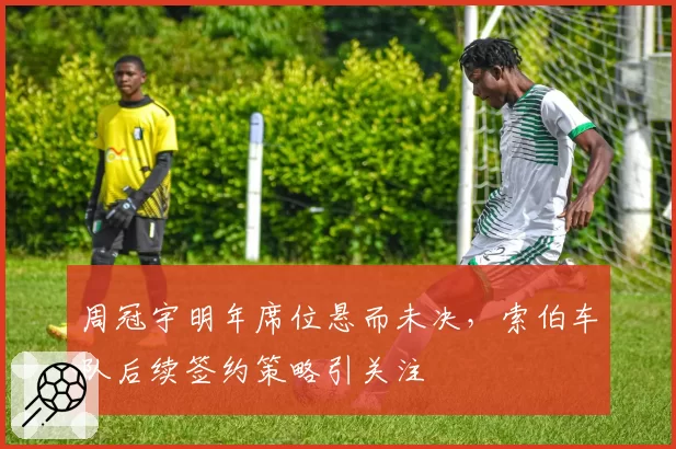 周冠宇明年席位悬而未决，索伯车队后续签约策略引关注