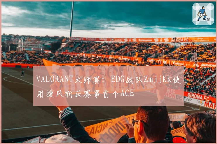 VALORANT大师赛：EDG战队ZmjjKK使用捷风斩获赛事首个ACE